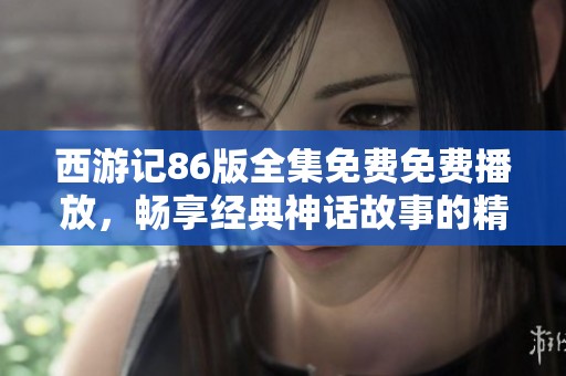 西游记86版全集免费免费播放，畅享经典神话故事的精彩旅程