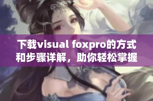 下载visual foxpro的方式和步骤详解，助你轻松掌握这个工具