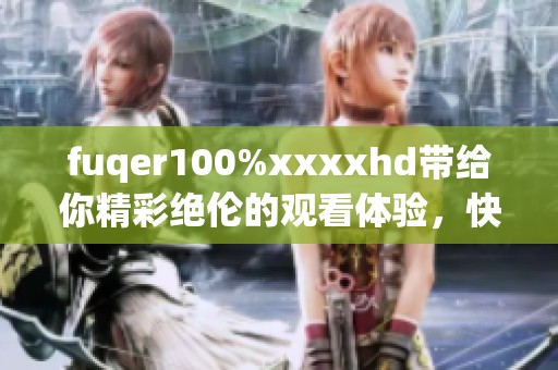 fuqer100%xxxxhd带给你精彩绝伦的观看体验，快来一起探索这份乐趣吧！