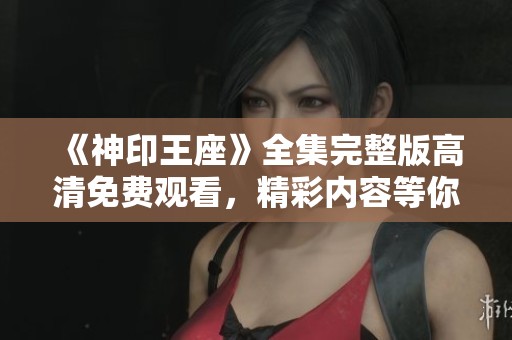 《神印王座》全集完整版高清免费观看，精彩内容等你来体验！