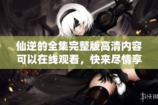 仙逆的全集完整版高清内容可以在线观看，快来尽情享受精彩剧情吧