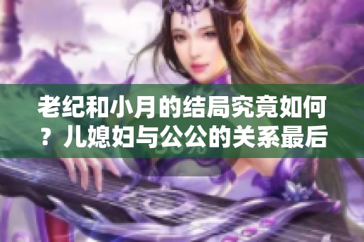 老纪和小月的结局究竟如何？儿媳妇与公公的关系最后发展成怎样了呢