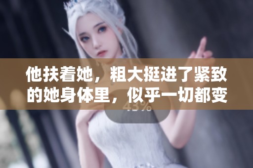 他扶着她，粗大挺进了紧致的她身体里，似乎一切都变得不同了。