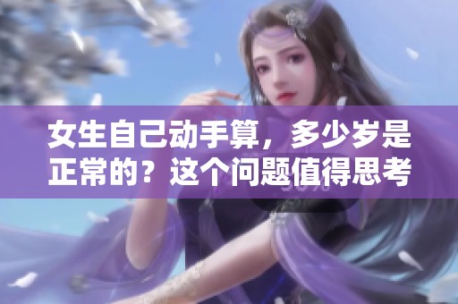 女生自己动手算，多少岁是正常的？这个问题值得思考与探讨。