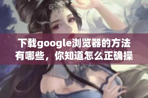 下载google浏览器的方法有哪些，你知道怎么正确操作吗