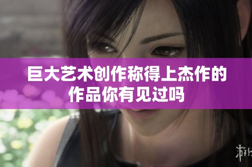 巨大艺术创作称得上杰作的作品你有见过吗