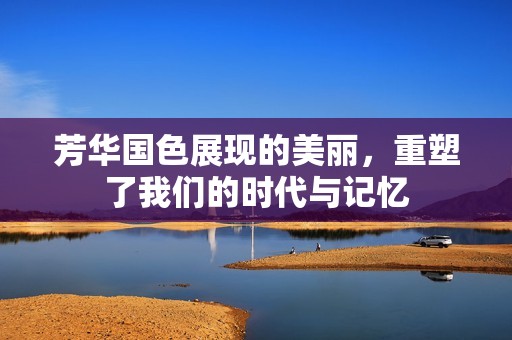芳华国色展现的美丽，重塑了我们的时代与记忆