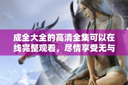 成全大全的高清全集可以在线完整观看，尽情享受无与伦比的精彩内容