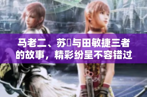 马老二、苏玥与田敏捷三者的故事，精彩纷呈不容错过