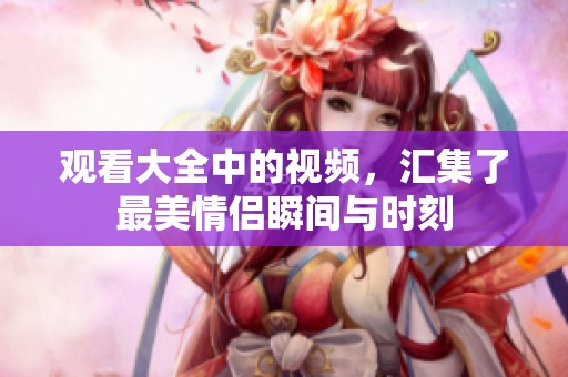 观看大全中的视频，汇集了最美情侣瞬间与时刻