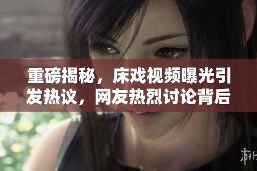 重磅揭秘，床戏视频曝光引发热议，网友热烈讨论背后故事