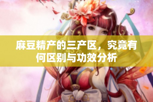 麻豆精产的三产区，究竟有何区别与功效分析
