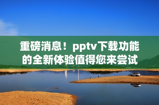 重磅消息！pptv下载功能的全新体验值得您来尝试