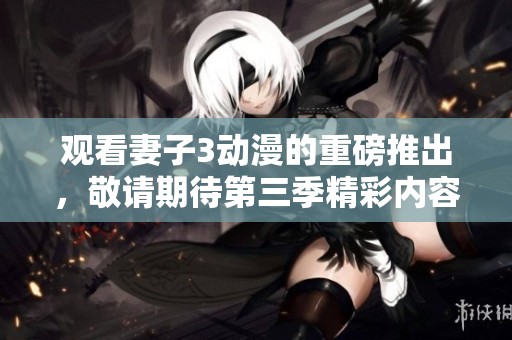 观看妻子3动漫的重磅推出，敬请期待第三季精彩内容！