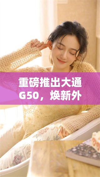 重磅推出大通G50，焕新外观与卓越性能引领市场潮流