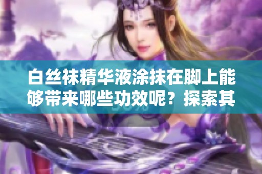 白丝袜精华液涂抹在脚上能够带来哪些功效呢？探索其独特的效果与优势。