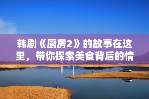 韩剧《厨房2》的故事在这里，带你探索美食背后的情感与生活惊喜