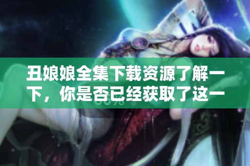 丑娘娘全集下载资源了解一下，你是否已经获取了这一精彩内容呢