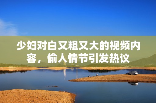 少妇对白又粗又大的视频内容，偷人情节引发热议