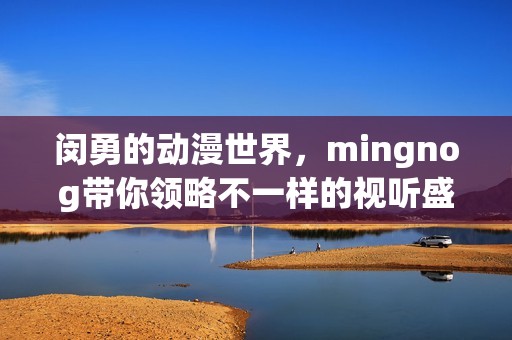 闵勇的动漫世界，mingnog带你领略不一样的视听盛宴