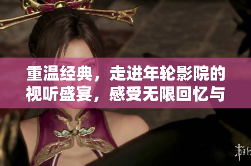 重温经典，走进年轮影院的视听盛宴，感受无限回忆与情感