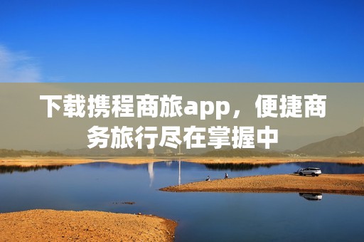 下载携程商旅app，便捷商务旅行尽在掌握中