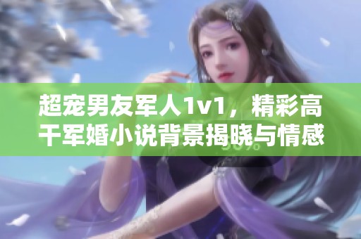 超宠男友军人1v1，精彩高干军婚小说背景揭晓与情感交织