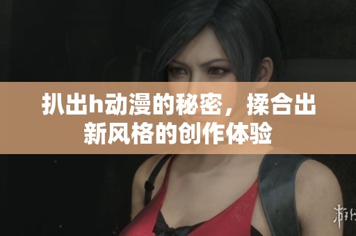 扒出h动漫的秘密，揉合出新风格的创作体验