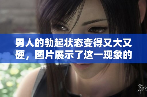 男人的勃起状态变得又大又硬，图片展示了这一现象的细节与过程