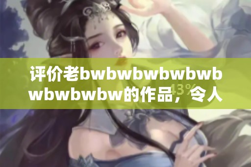 评价老bwbwbwbwbwbwbwbwbw的作品，令人感到无奈与困惑的心情