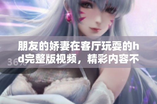 朋友的娇妻在客厅玩耍的hd完整版视频，精彩内容不可错过
