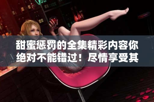 甜蜜惩罚的全集精彩内容你绝对不能错过！尽情享受其中的每一个瞬间吧！