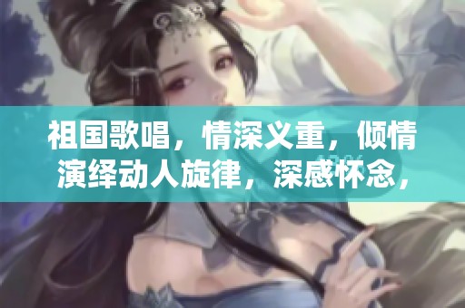 祖国歌唱，情深义重，倾情演绎动人旋律，深感怀念，值得下载分享。