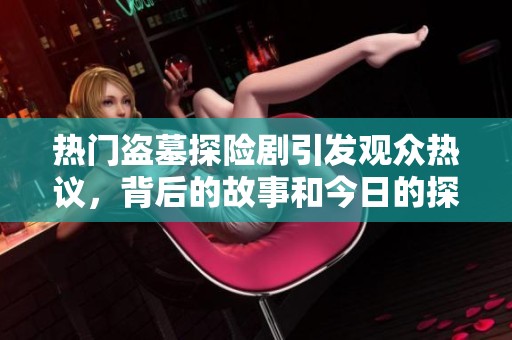 热门盗墓探险剧引发观众热议，背后的故事和今日的探秘冒险精彩纷呈