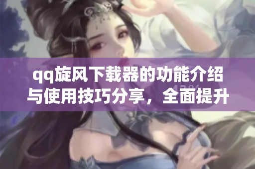 qq旋风下载器的功能介绍与使用技巧分享，全面提升下载体验和效率