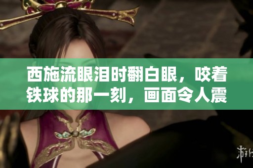 西施流眼泪时翻白眼，咬着铁球的那一刻，画面令人震撼