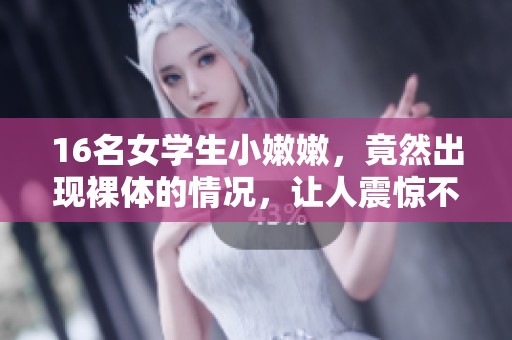 16名女学生小嫩嫩，竟然出现裸体的情况，让人震惊不已。