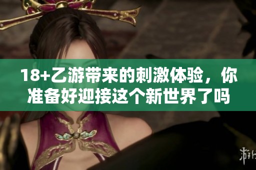 18+乙游带来的刺激体验，你准备好迎接这个新世界了吗