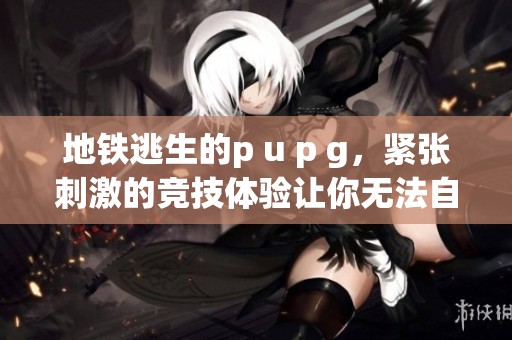 地铁逃生的p u p g，紧张刺激的竞技体验让你无法自拔