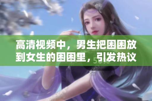 高清视频中，男生把困困放到女生的困困里，引发热议。