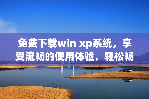 免费下载win xp系统，享受流畅的使用体验，轻松畅玩经典软件与游戏