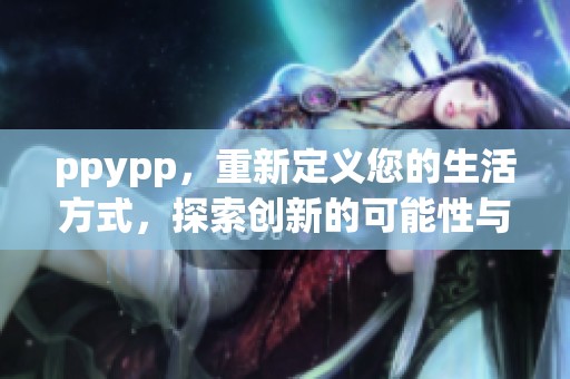 ppypp，重新定义您的生活方式，探索创新的可能性与无限想象力