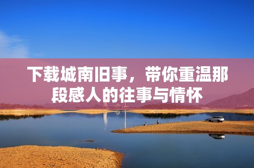 下载城南旧事，带你重温那段感人的往事与情怀