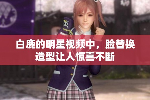 白鹿的明星视频中，脸替换造型让人惊喜不断
