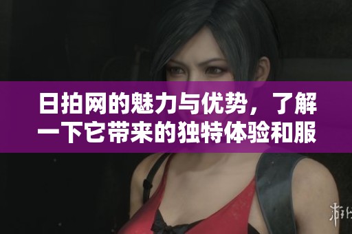 日拍网的魅力与优势，了解一下它带来的独特体验和服务内容
