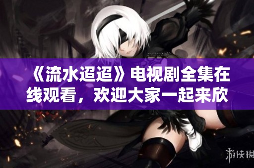 《流水迢迢》电视剧全集在线观看，欢迎大家一起来欣赏精彩内容！