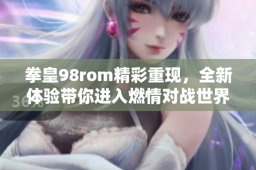 拳皇98rom精彩重现，全新体验带你进入燃情对战世界