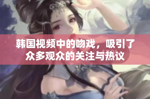 韩国视频中的吻戏，吸引了众多观众的关注与热议