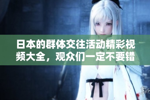日本的群体交往活动精彩视频大全，观众们一定不要错过哦！