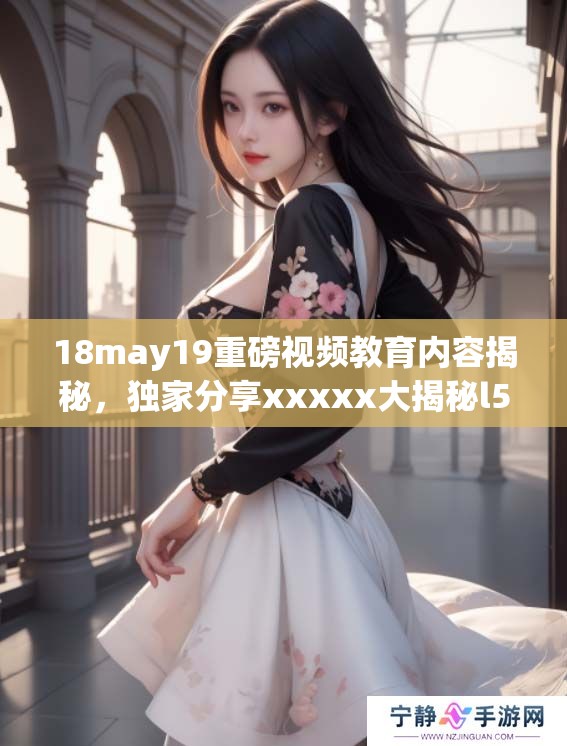 18may19重磅视频教育内容揭秘，独家分享xxxxx大揭秘l56eduimp4。